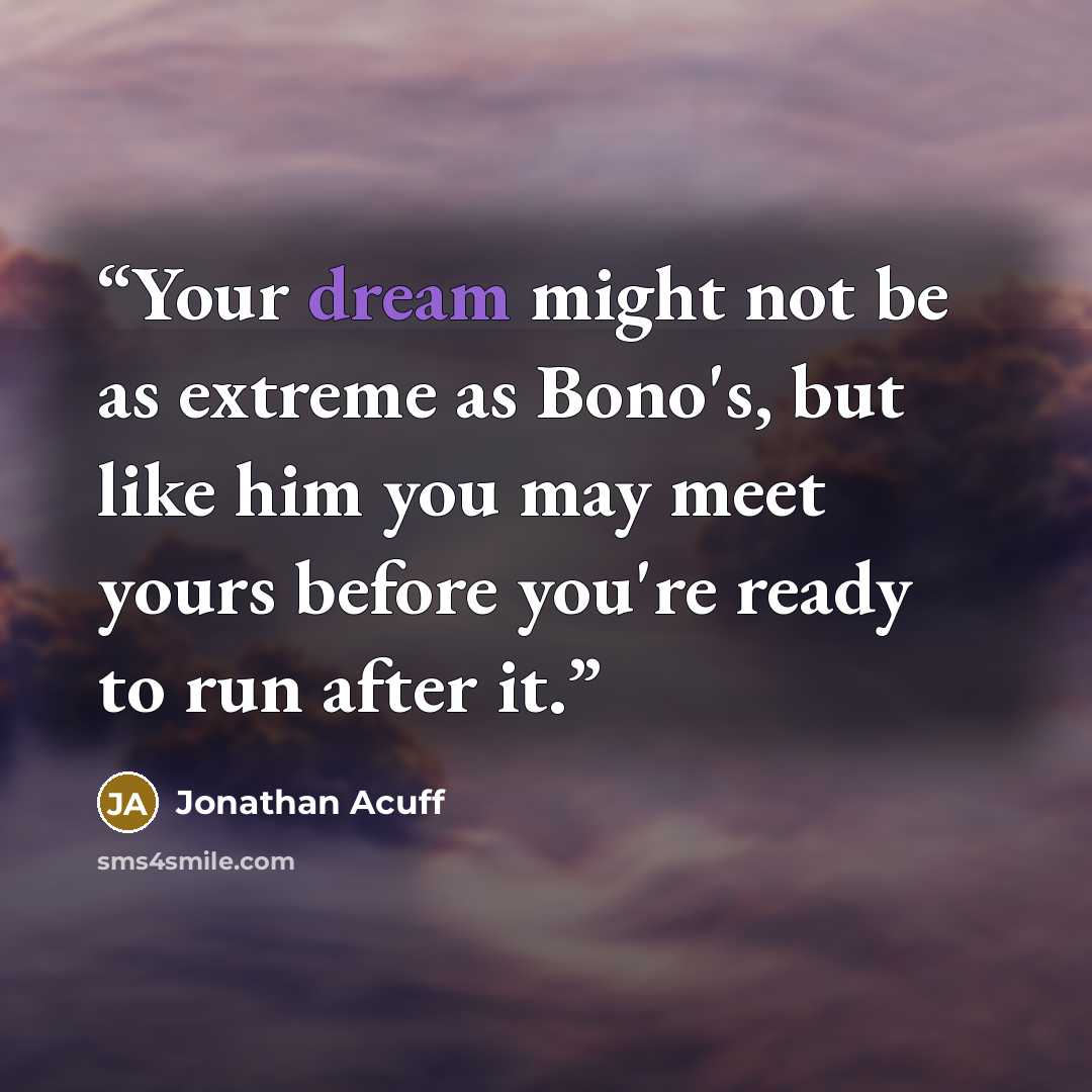 “Your dream might not be as extreme as Bono's, but like him you may meet yours before you're ready to run after it.” quote by Jonathan Acuff