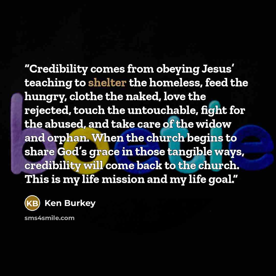 “Credibility comes from obeying Jesus’ teaching to shelter the homeless, feed the hungry, clothe the naked, love the rejected, touch the untouchable, fight for the abused, and take care of the widow and orphan. When the church begins to share God’s grace in those tangible ways, credibility will…” quote by Ken Burkey