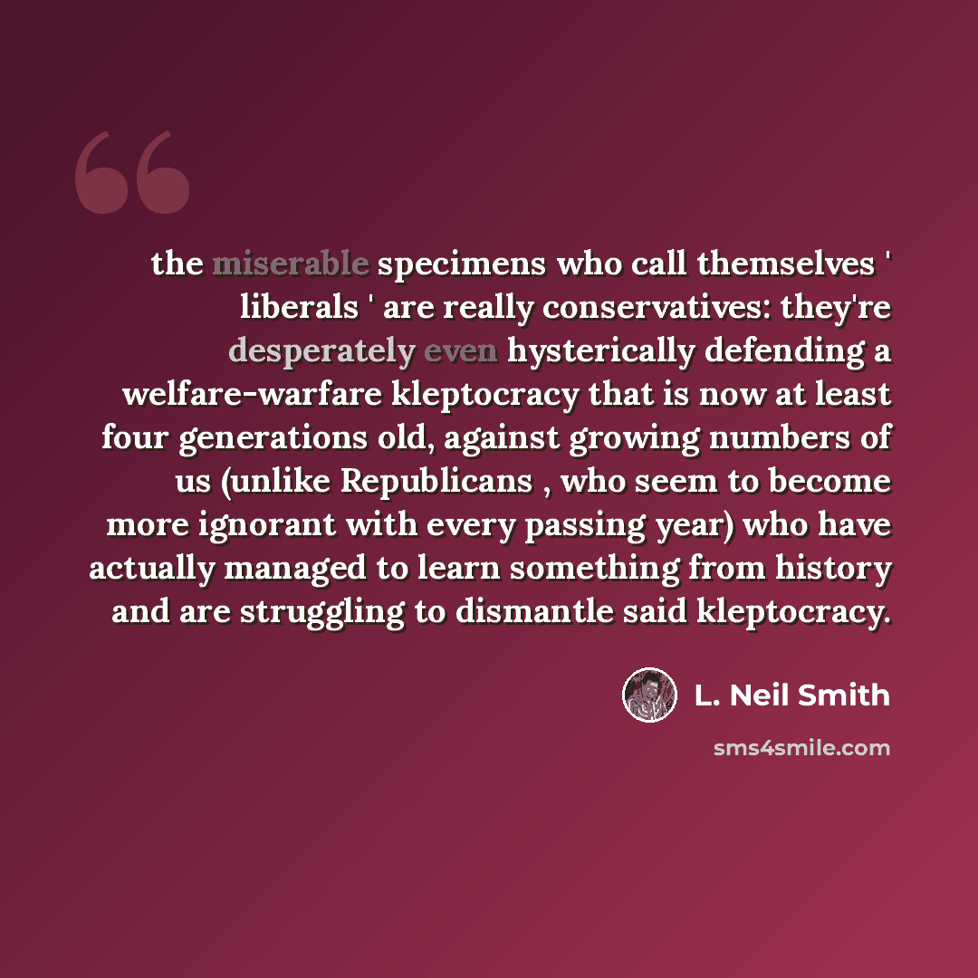 “the miserable specimens who call themselves ' liberals ' are really conservatives: they're desperately even hysterically defending a welfare-warfare kleptocracy that is now at least four generations old, against growing numbers of us (unlike Republicans , who seem to become more ignorant with…” quote by L. Neil Smith
