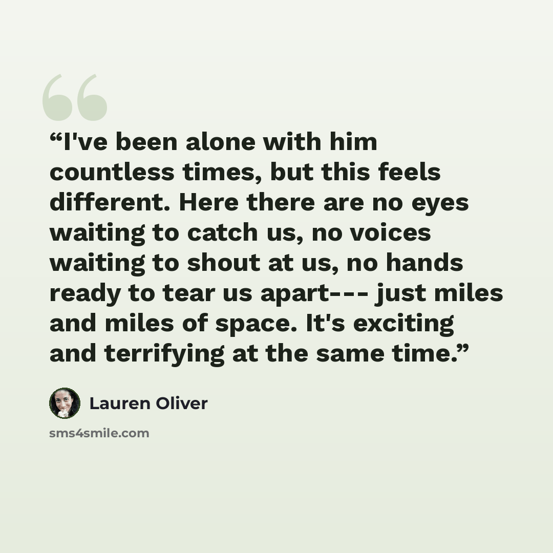 “I've been alone with him countless times, but this feels different. Here there are no eyes waiting to catch us, no voices waiting to shout at us, no hands ready to tear us apart--- just miles and miles of space. It's exciting and terrifying at the same time.” quote by Lauren Oliver
