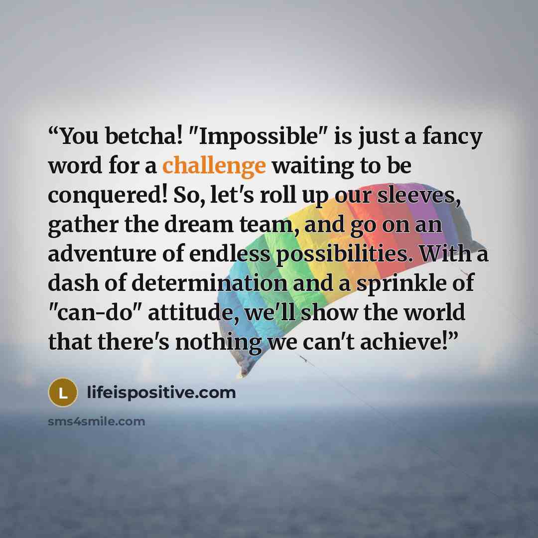 “You betcha! "Impossible" is just a fancy word for a challenge waiting to be conquered! So, let's roll up our sleeves, gather the dream team, and go on an adventure of endless possibilities. With a dash of determination and a sprinkle of "can-do" attitude, we'll show the world that there's nothing…” quote by lifeispositive.com