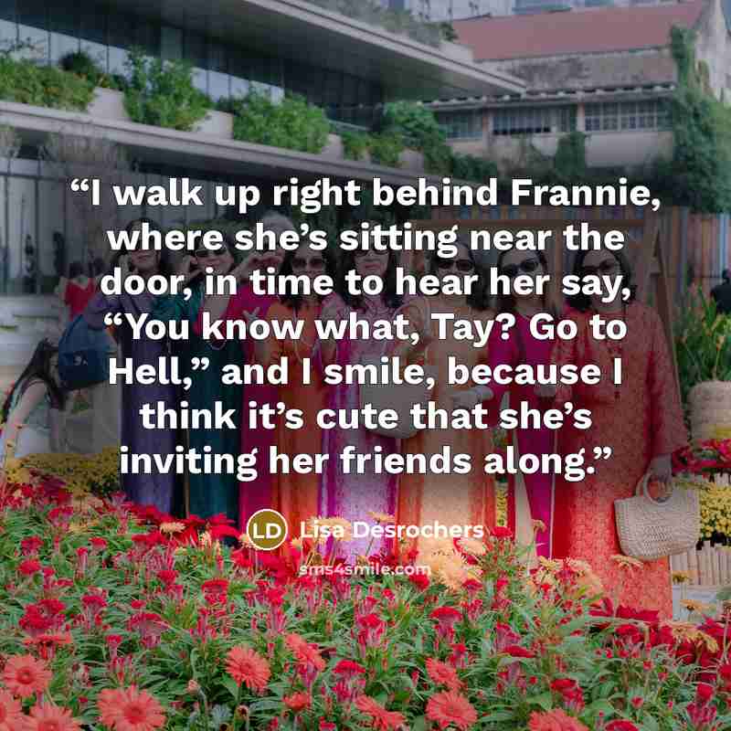 “I walk up right behind Frannie, where she’s sitting near the door, in time to hear her say, “You know what, Tay? Go to Hell,” and I smile, because I think it’s cute that she’s inviting her friends along.” quote by Lisa Desrochers
