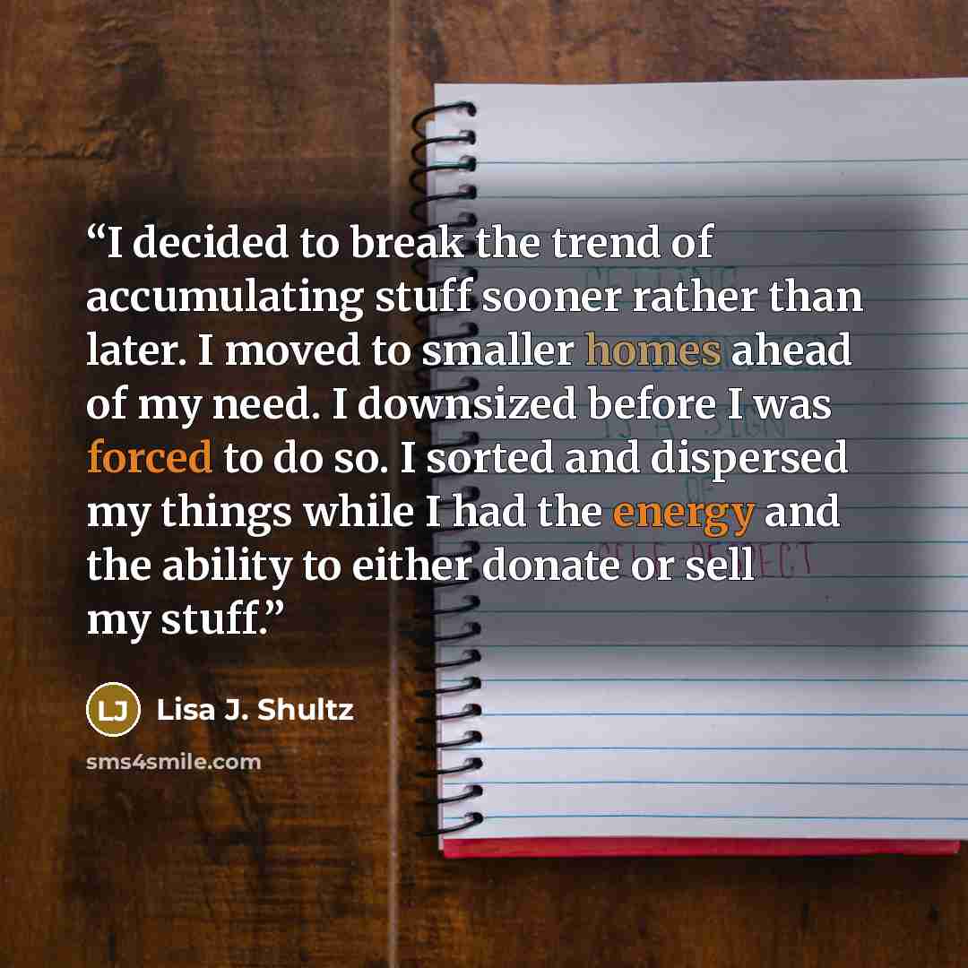 “I decided to break the trend of accumulating stuff sooner rather than later. I moved to smaller homes ahead of my need. I downsized before I was forced to do so. I sorted and dispersed my things while I had the energy and the ability to either donate or sell my stuff.” quote by Lisa J. Shultz
