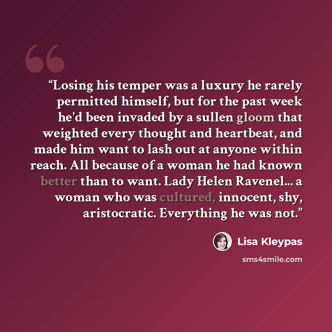 “Losing his temper was a luxury he rarely permitted himself, but for the past week he'd been invaded by a sullen gloom that weighted every thought and heartbeat, and made him want to lash out at anyone within reach. All because of a woman he had known better than to want. Lady Helen Ravenel... a…” quote by Lisa Kleypas