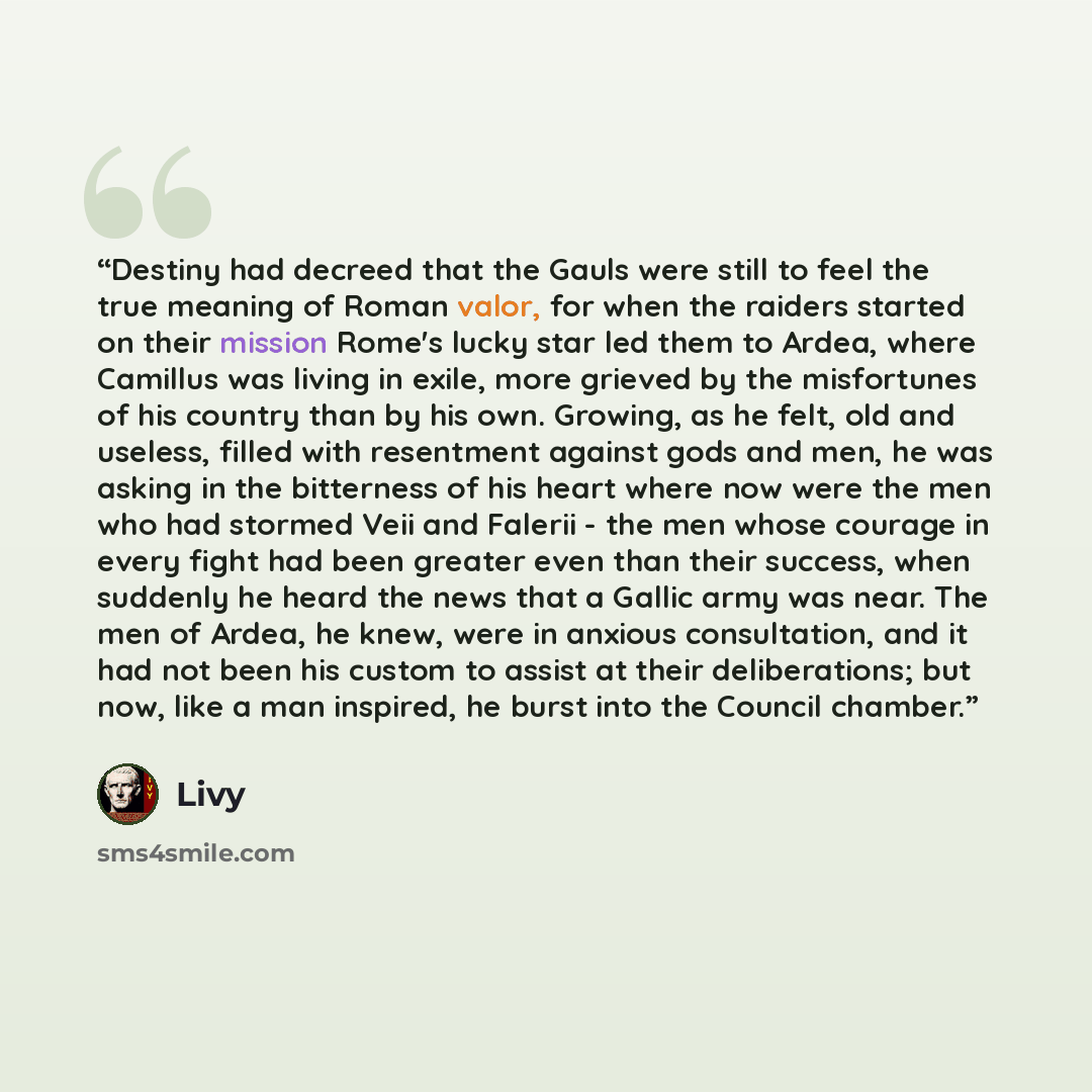 “Destiny had decreed that the Gauls were still to feel the true meaning of Roman valor, for when the raiders started on their mission Rome's lucky star led them to Ardea, where Camillus was living in exile, more grieved by the misfortunes of his country than by his own. Growing, as he felt, old and…” quote by Livy