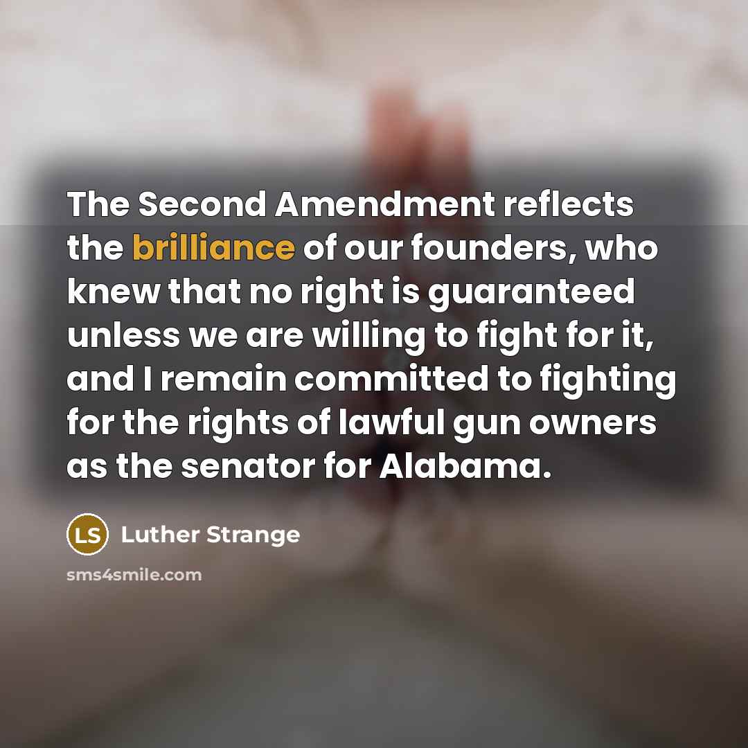 “The Second Amendment reflects the brilliance of our founders, who knew that no right is guaranteed unless we are willing to fight for it, and I remain committed to fighting for the rights of lawful gun owners as the senator for Alabama.” quote by Luther Strange