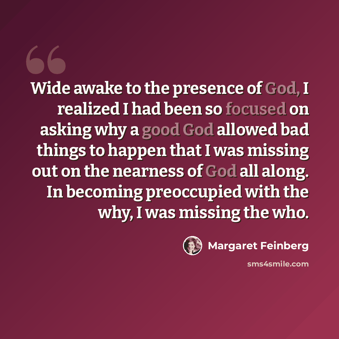 “Wide awake to the presence of God, I realized I had been so focused on asking why a good God allowed bad things to happen that I was missing out on the nearness of God all along. In becoming preoccupied with the why, I was missing the who.” quote by Margaret Feinberg