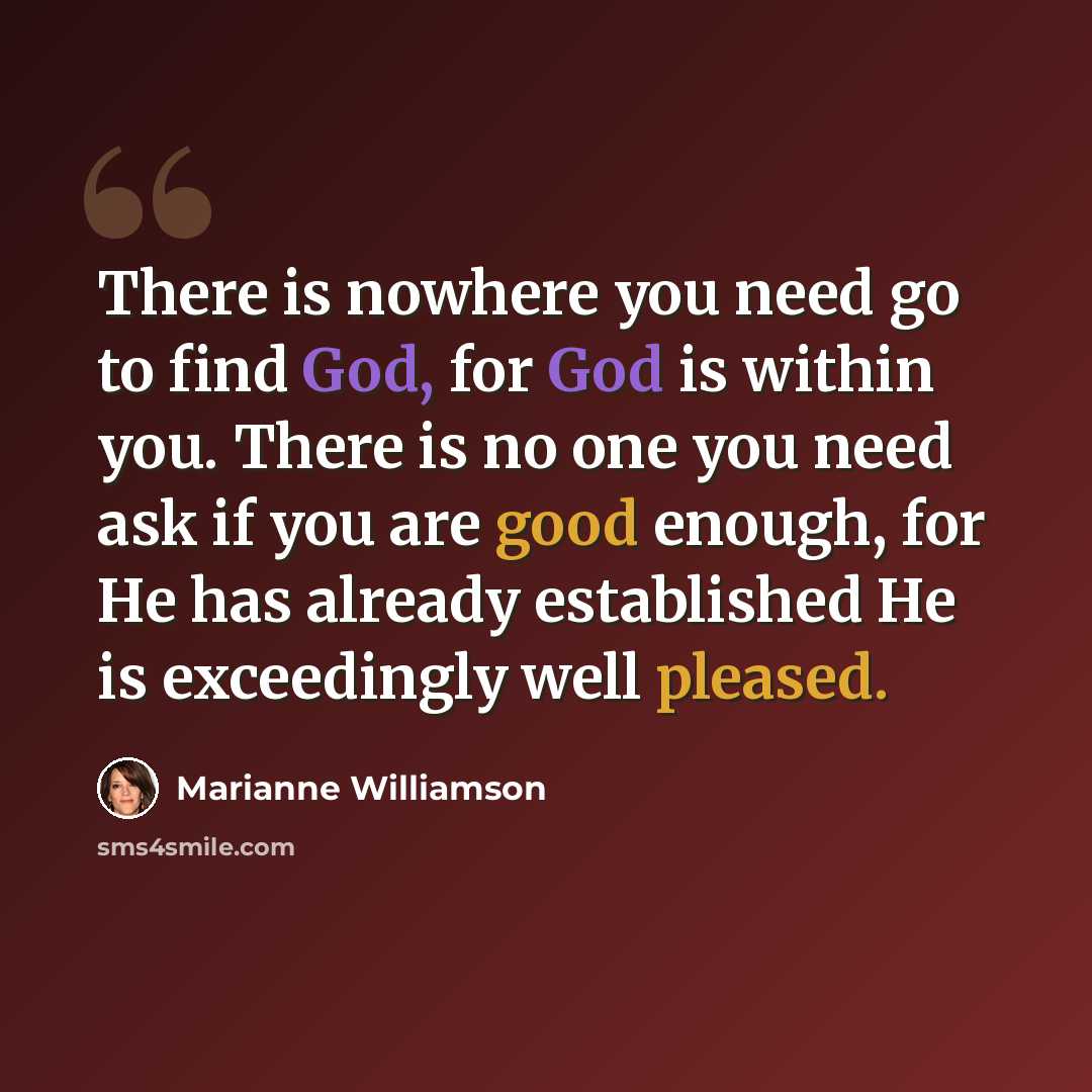 “There is nowhere you need go to find God, for God is within you. There is no one you need ask if you are good enough, for He has already established He is exceedingly well pleased.” quote by Marianne Williamson