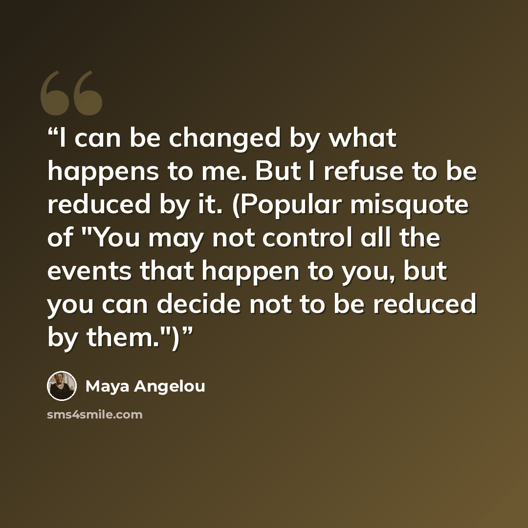 “I can be changed by what happens to me. But I refuse to be reduced by it. (Popular misquote of "You may not control all the events that happen to you, but you can decide not to be reduced by them.")” quote by Maya Angelou