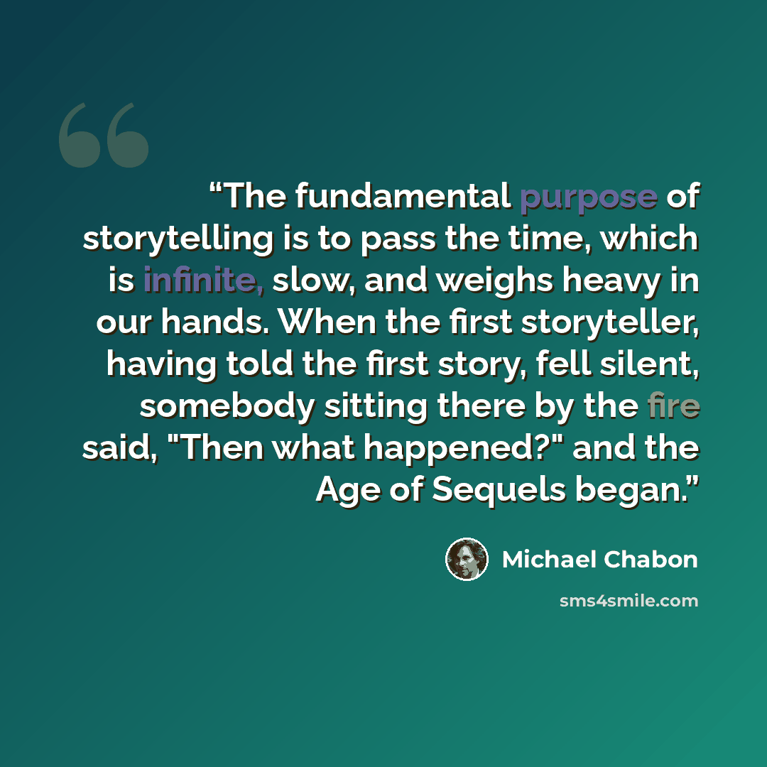 “The fundamental purpose of storytelling is to pass the time, which is infinite, slow, and weighs heavy in our hands. When the first storyteller, having told the first story, fell silent, somebody sitting there by the fire said, "Then what happened?" and the Age of Sequels began.” quote by Michael Chabon