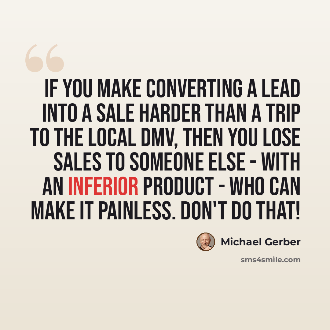 “If you make converting a lead into a sale harder than a trip to the local DMV, then you lose sales to someone else - with an inferior product - who can make it painless. Don't do that!” quote by Michael Gerber