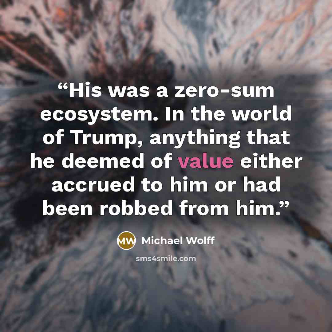 “His was a zero-sum ecosystem. In the world of Trump, anything that he deemed of value either accrued to him or had been robbed from him.” quote by Michael Wolff