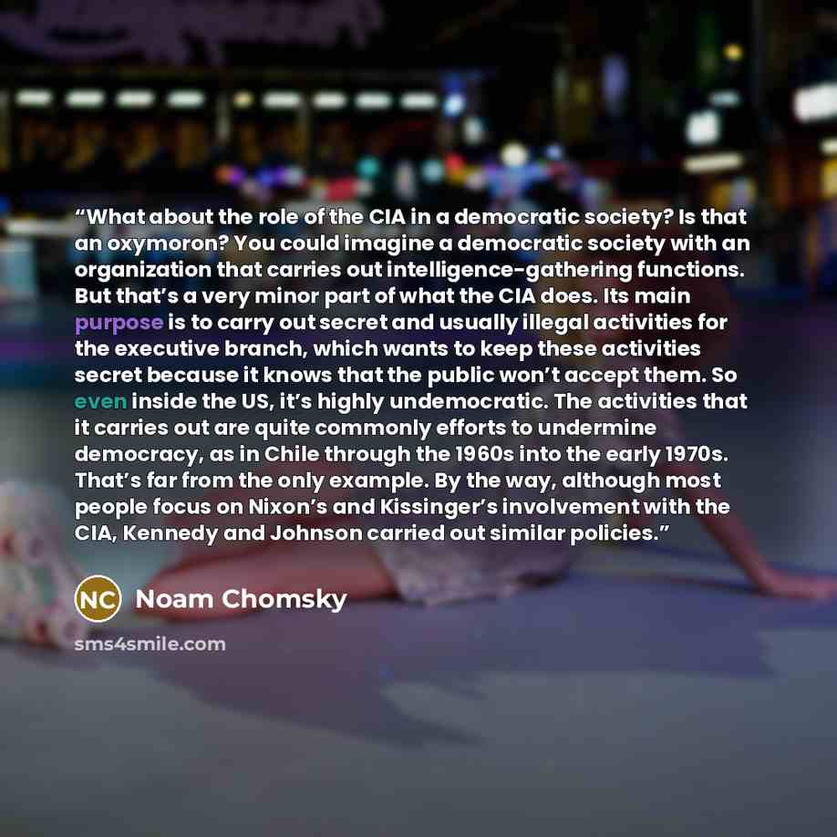 “What about the role of the CIA in a democratic society? Is that an oxymoron? You could imagine a democratic society with an organization that carries out intelligence-gathering functions. But that’s a very minor part of what the CIA does. Its main purpose is to carry out secret and usually illegal…” quote by Noam Chomsky