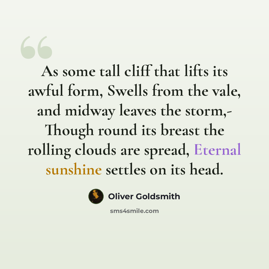 “As some tall cliff that lifts its awful form, Swells from the vale, and midway leaves the storm,- Though round its breast the rolling clouds are spread, Eternal sunshine settles on its head.” quote by Oliver Goldsmith