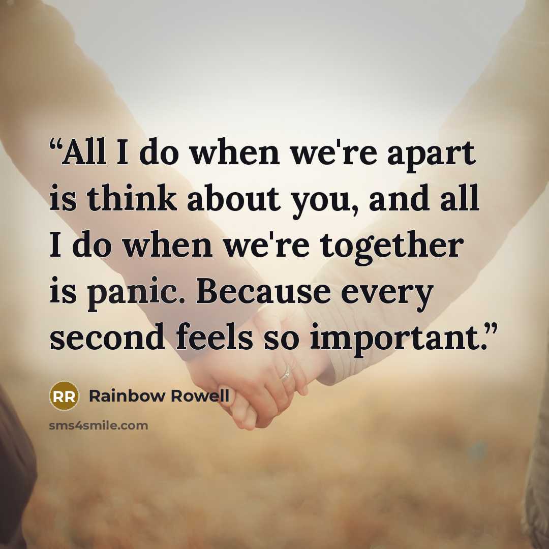 “All I do when we're apart is think about you, and all I do when we're together is panic. Because every second feels so important.” quote by Rainbow Rowell