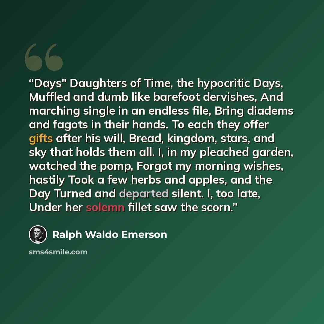 “Days" Daughters of Time, the hypocritic Days, Muffled and dumb like barefoot dervishes, And marching single in an endless file, Bring diadems and fagots in their hands. To each they offer gifts after his will, Bread, kingdom, stars, and sky that holds them all. I, in my pleached garden, watched…” quote by Ralph Waldo Emerson