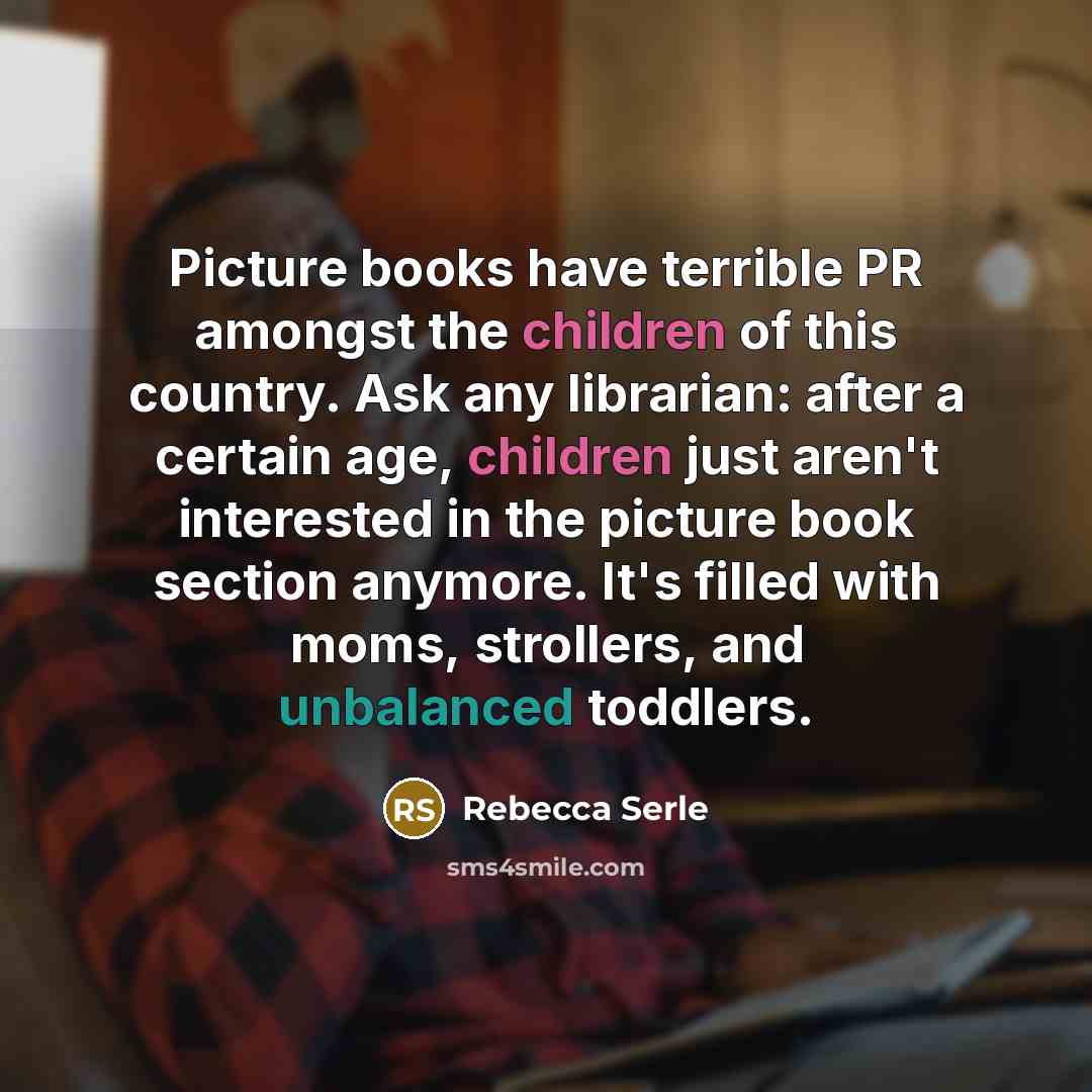 “Picture books have terrible PR amongst the children of this country. Ask any librarian: after a certain age, children just aren't interested in the picture book section anymore. It's filled with moms, strollers, and unbalanced toddlers.” quote by Rebecca Serle