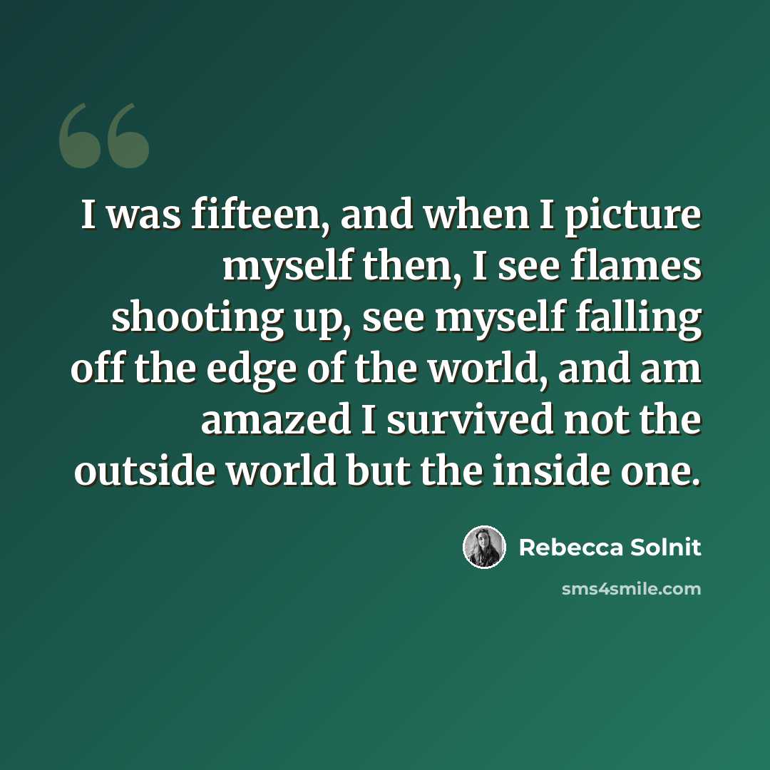 “I was fifteen, and when I picture myself then, I see flames shooting up, see myself falling off the edge of the world, and am amazed I survived not the outside world but the inside one.” quote by Rebecca Solnit