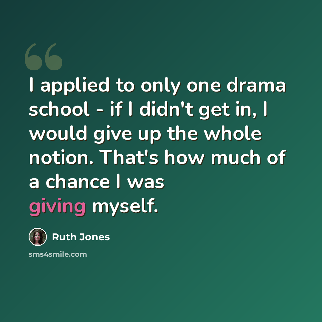 “I applied to only one drama school - if I didn't get in, I would give up the whole notion. That's how much of a chance I was giving myself.” quote by Ruth Jones