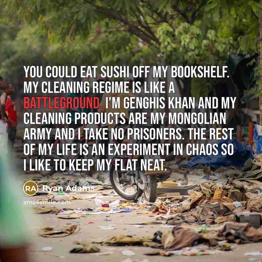 “You could eat sushi off my bookshelf. My cleaning regime is like a battleground. I'm Genghis Khan and my cleaning products are my Mongolian army and I take no prisoners. The rest of my life is an experiment in chaos so I like to keep my flat neat.” quote by Ryan Adams