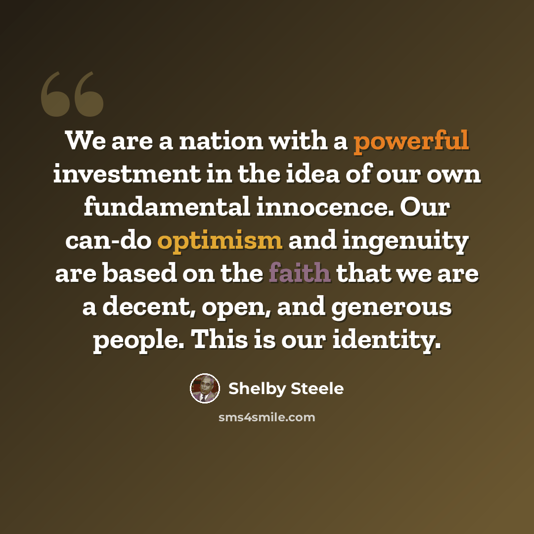 “We are a nation with a powerful investment in the idea of our own fundamental innocence. Our can-do optimism and ingenuity are based on the faith that we are a decent, open, and generous people. This is our identity.” quote by Shelby Steele