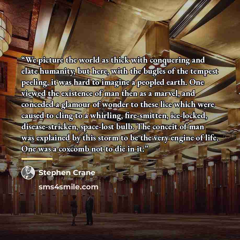 “We picture the world as thick with conquering and elate humanity, but here, with the bugles of the tempest peeling, it was hard to imagine a peopled earth. One viewed the existence of man then as a marvel, and conceded a glamour of wonder to these lice which were caused to cling to a whirling…” quote by Stephen Crane
