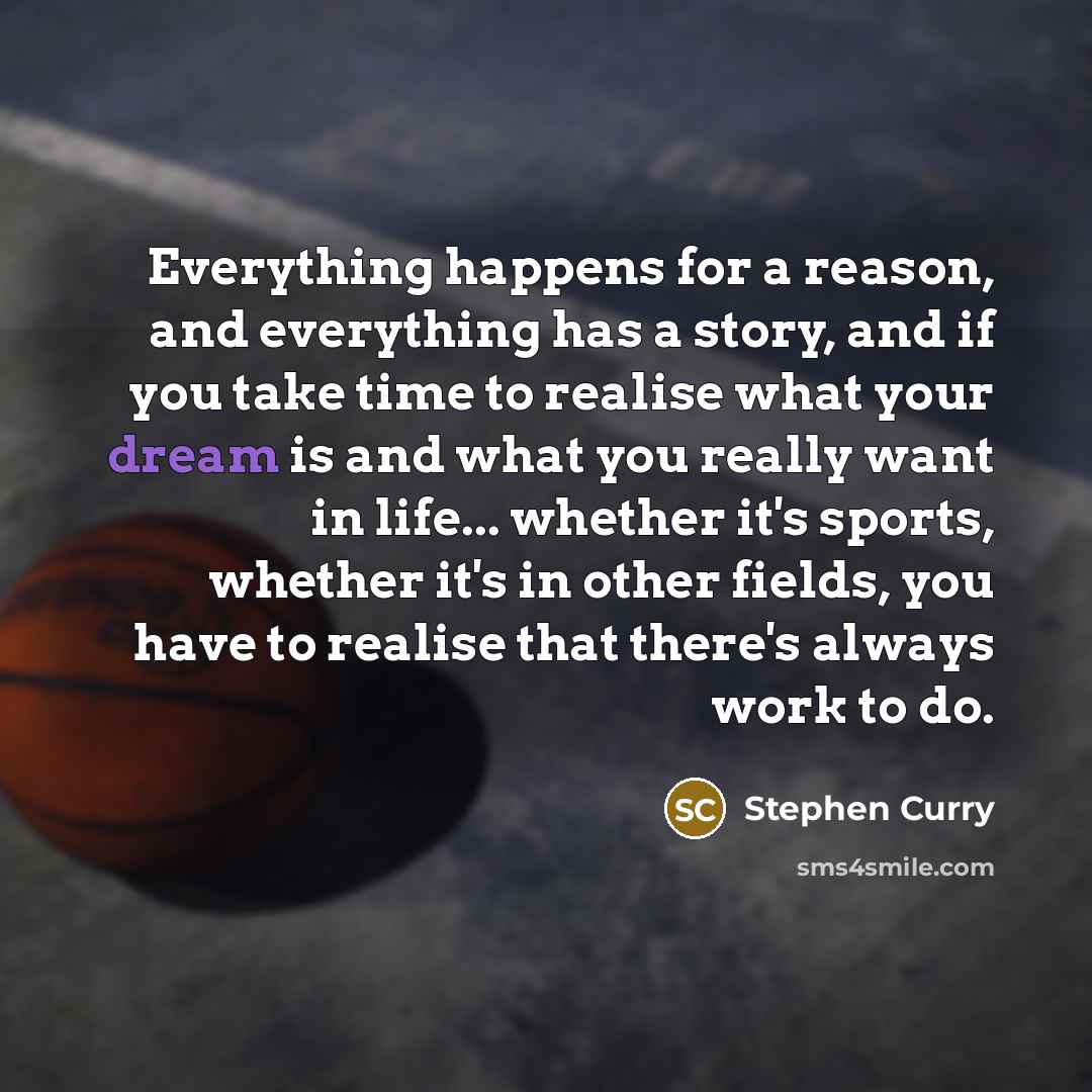 “Everything happens for a reason, and everything has a story, and if you take time to realise what your dream is and what you really want in life... whether it's sports, whether it's in other fields, you have to realise that there's always work to do.” quote by Stephen Curry