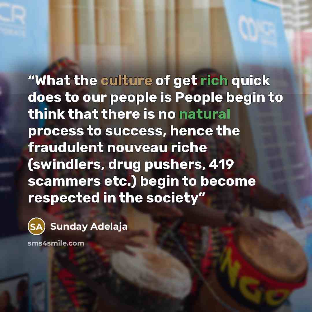 “What the culture of get rich quick does to our people is People begin to think that there is no natural process to success, hence the fraudulent nouveau riche (swindlers, drug pushers, 419 scammers etc.) begin to become respected in the society” quote by Sunday Adelaja