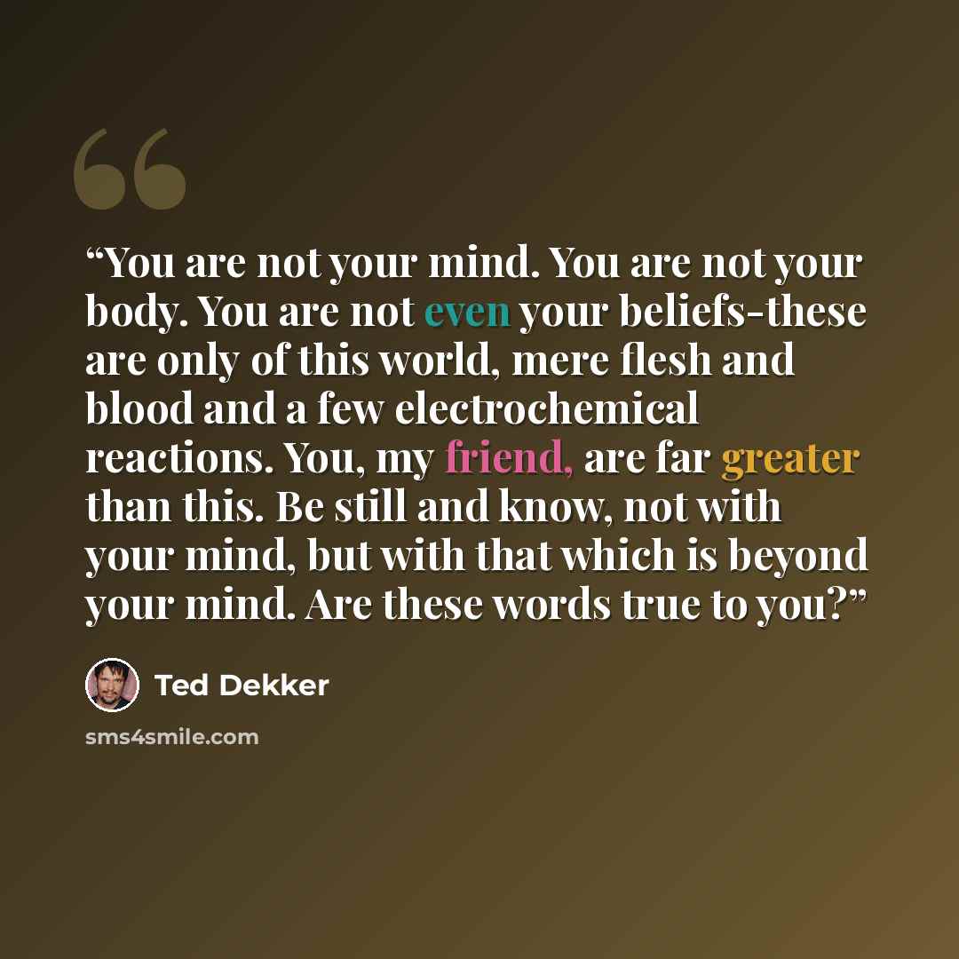 “You are not your mind. You are not your body. You are not even your beliefs-these are only of this world, mere flesh and blood and a few electrochemical reactions. You, my friend, are far greater than this. Be still and know, not with your mind, but with that which is beyond your mind. Are these…” quote by Ted Dekker