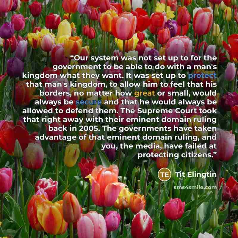“Our system was not set up to for the government to be able to do with a man's kingdom what they want. It was set up to protect that man's kingdom, to allow him to feel that his borders, no matter how great or small, would always be secure and that he would always be allowed to defend them. The…” quote by Tit Elingtin