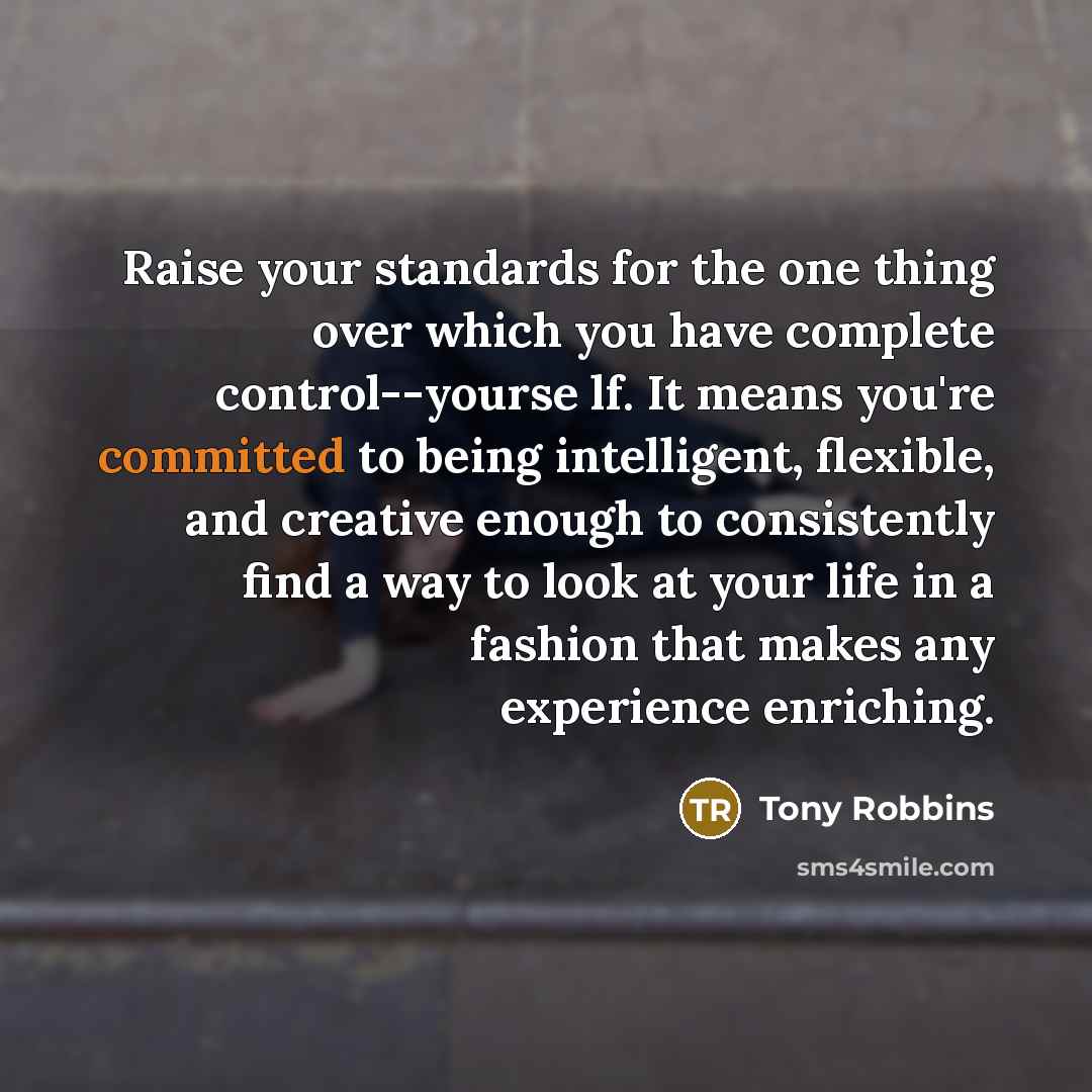 “Raise your standards for the one thing over which you have complete control--yourse lf. It means you're committed to being intelligent, flexible, and creative enough to consistently find a way to look at your life in a fashion that makes any experience enriching.” quote by Tony Robbins