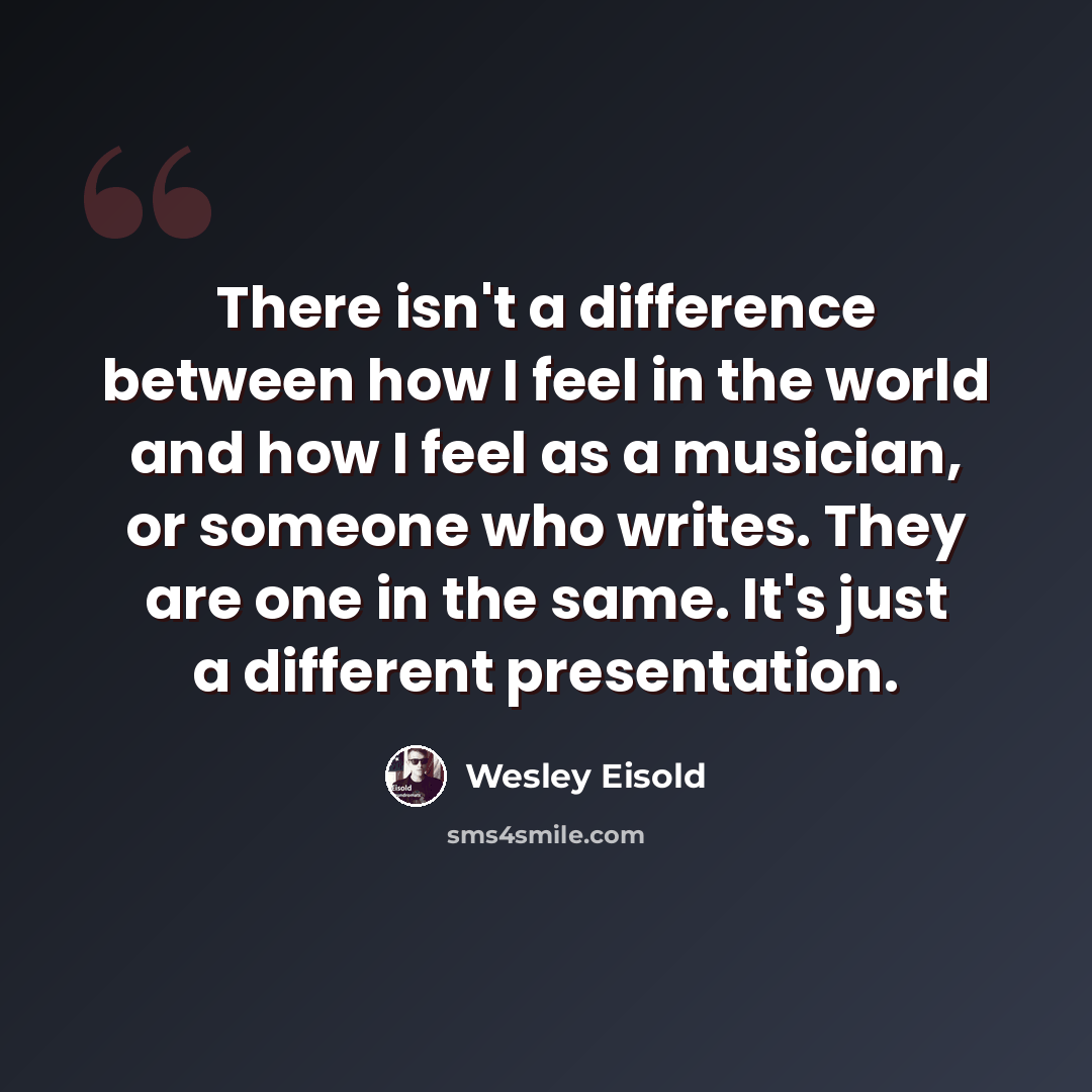 “There isn't a difference between how I feel in the world and how I feel as a musician, or someone who writes. They are one in the same. It's just a different presentation.” quote by Wesley Eisold
