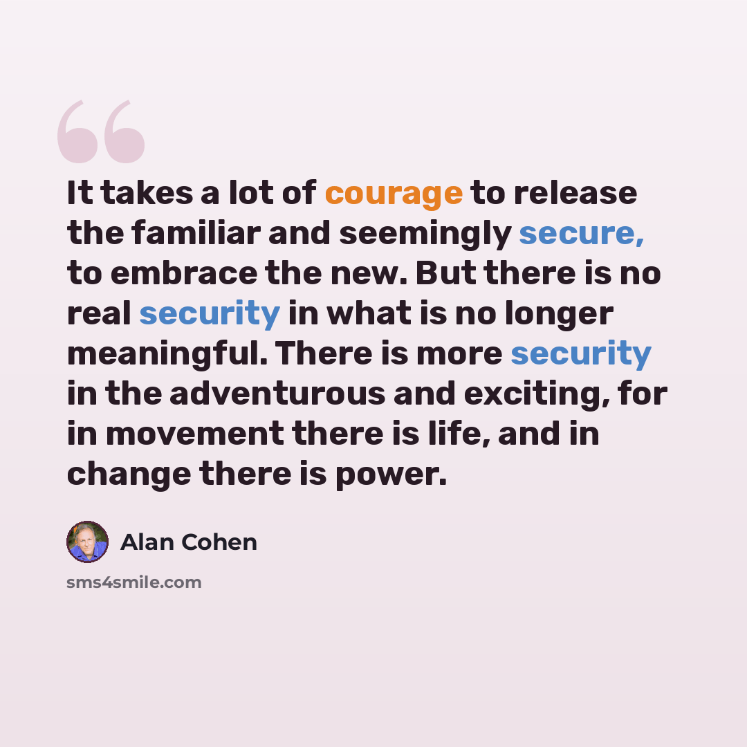 “It takes a lot of courage to release the familiar and seemingly secure, to embrace the new. But there is no real security in what is no longer meaningful. There is more security in the adventurous and exciting, for in movement there is life, and in change there is power.” quote by Alan Cohen