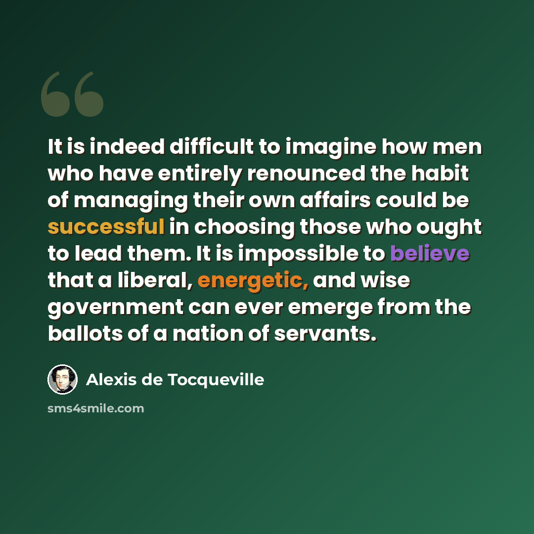 “It is indeed difficult to imagine how men who have entirely renounced the habit of managing their own affairs could be successful in choosing those who ought to lead them. It is impossible to believe that a liberal, energetic, and wise government can ever emerge from the ballots of a nation of…” quote by Alexis de Tocqueville