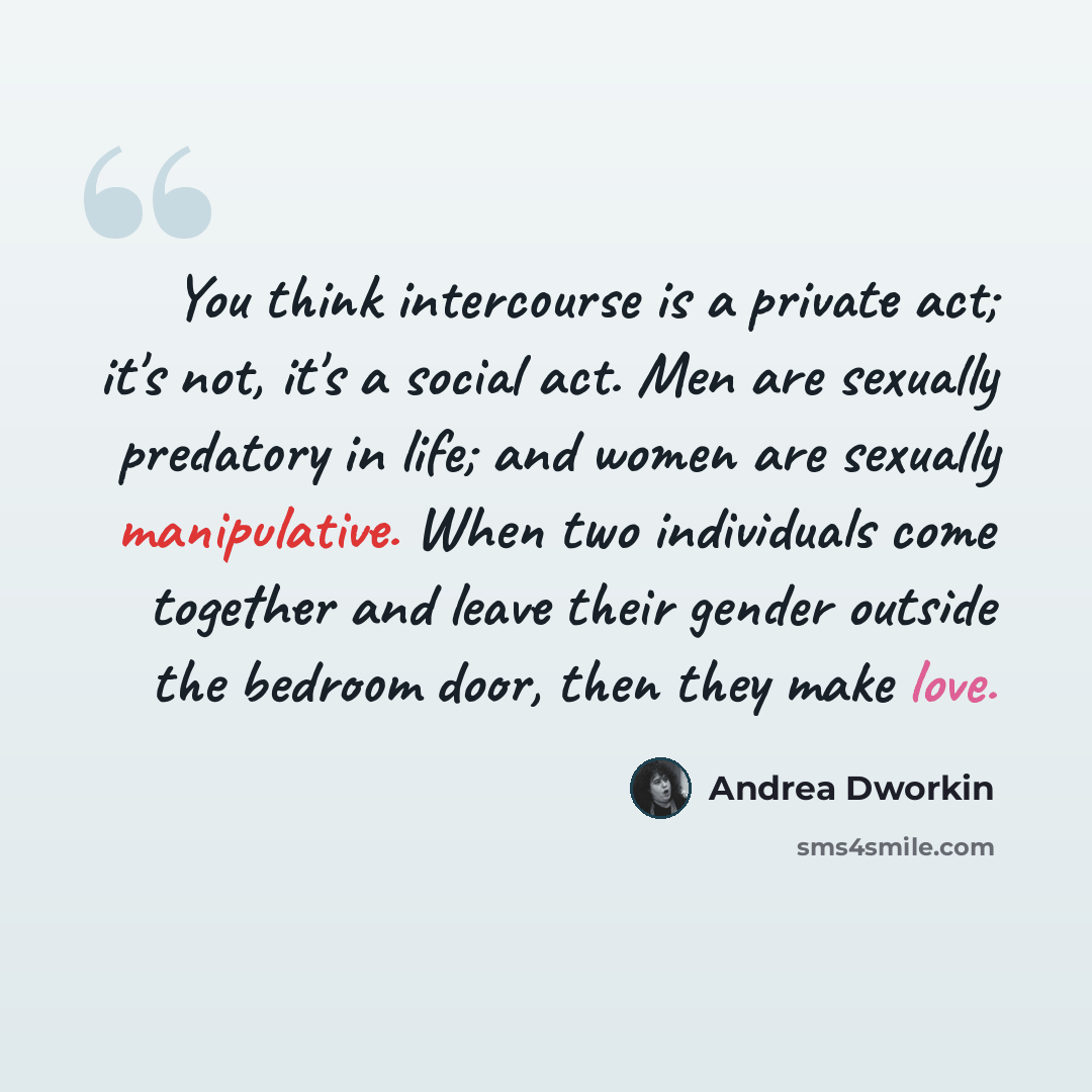 “You think intercourse is a private act; it's not, it's a social act. Men are sexually predatory in life; and women are sexually manipulative. When two individuals come together and leave their gender outside the bedroom door, then they make love.” quote by Andrea Dworkin
