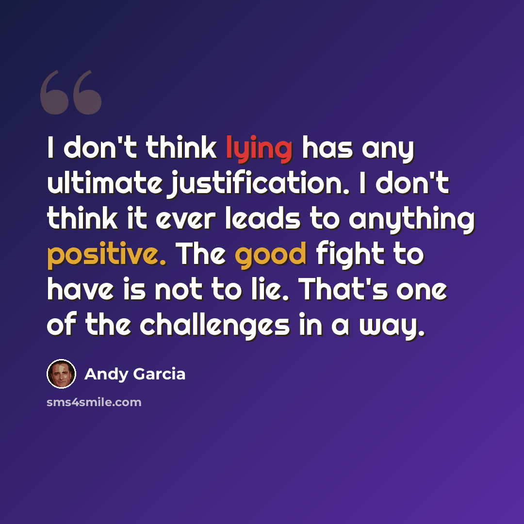 “I don't think lying has any ultimate justification. I don't think it ever leads to anything positive. The good fight to have is not to lie. That's one of the challenges in a way.” quote by Andy Garcia