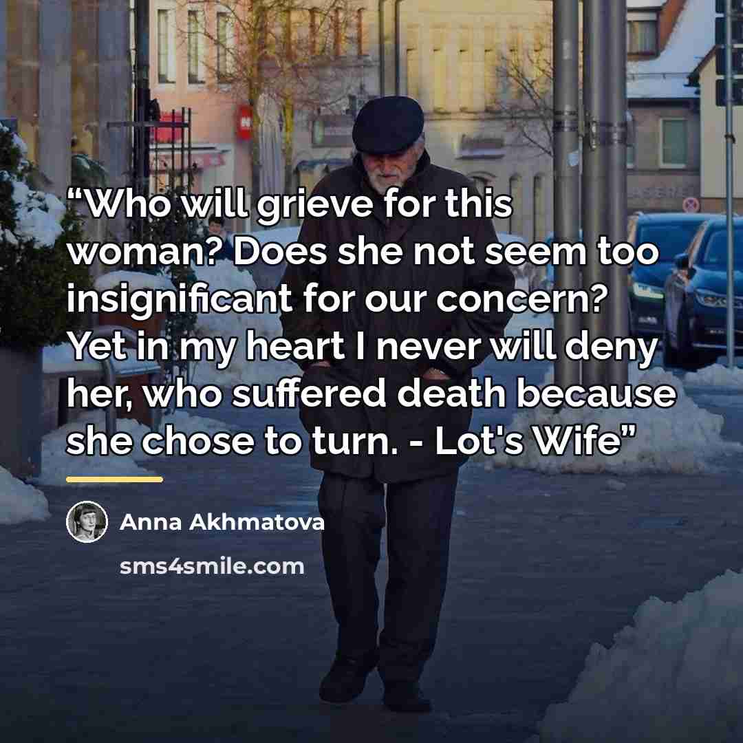 “Who will grieve for this woman? Does she not seem too insignificant for our concern? Yet in my heart I never will deny her, who suffered death because she chose to turn. - Lot's Wife” quote by Anna Akhmatova