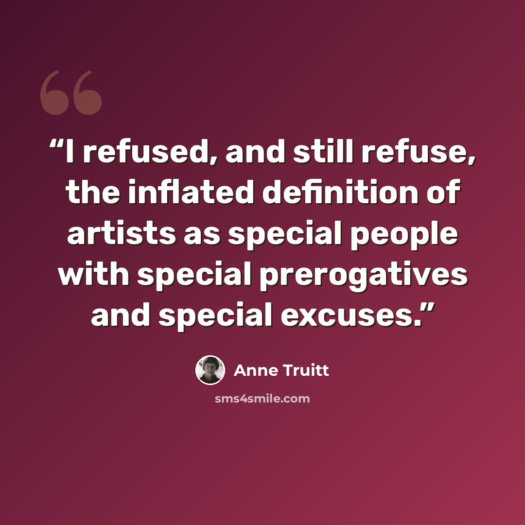 “I refused, and still refuse, the inflated definition of artists as special people with special prerogatives and special excuses.” quote by Anne Truitt