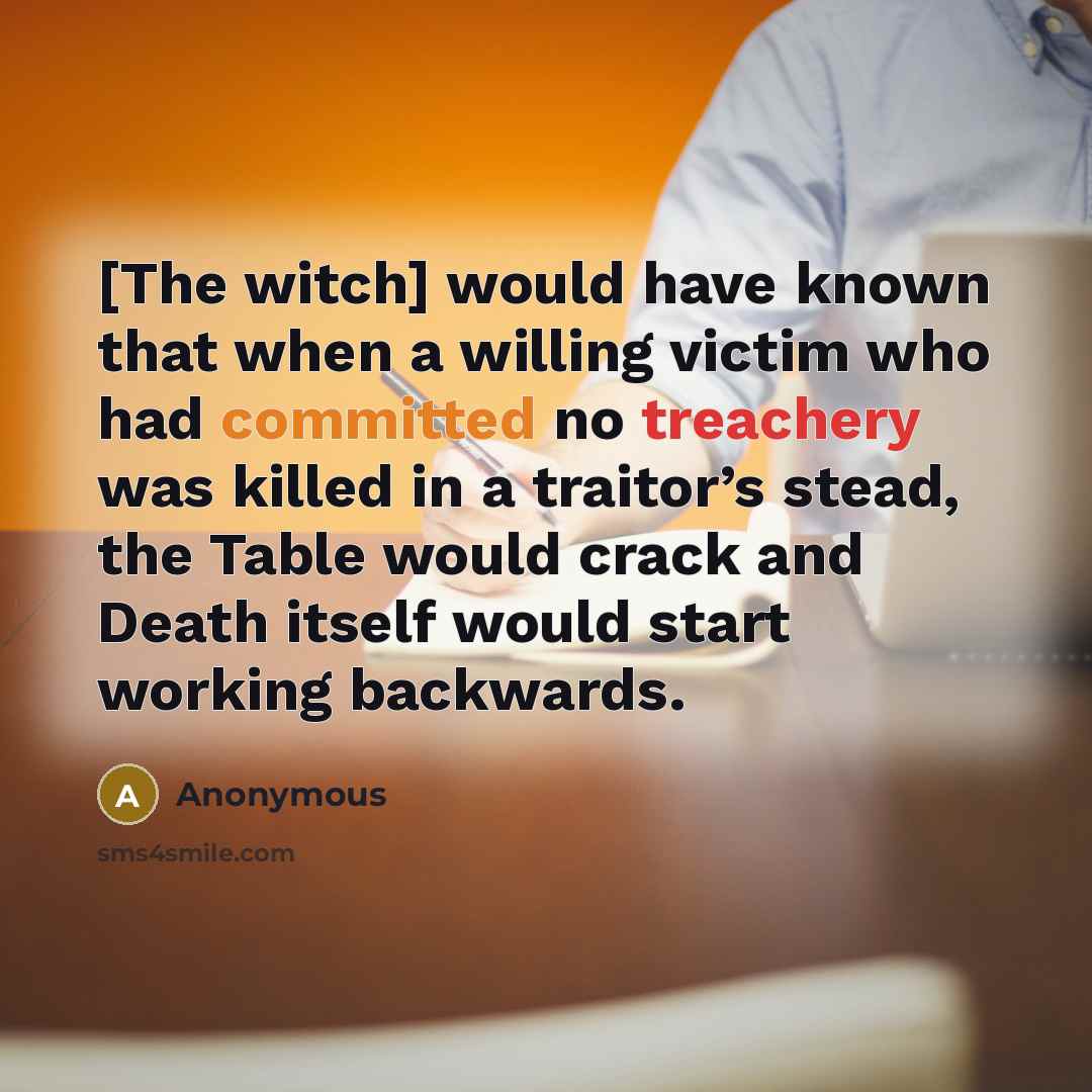 “[The witch] would have known that when a willing victim who had committed no treachery was killed in a traitor’s stead, the Table would crack and Death itself would start working backwards.” quote by Anonymous