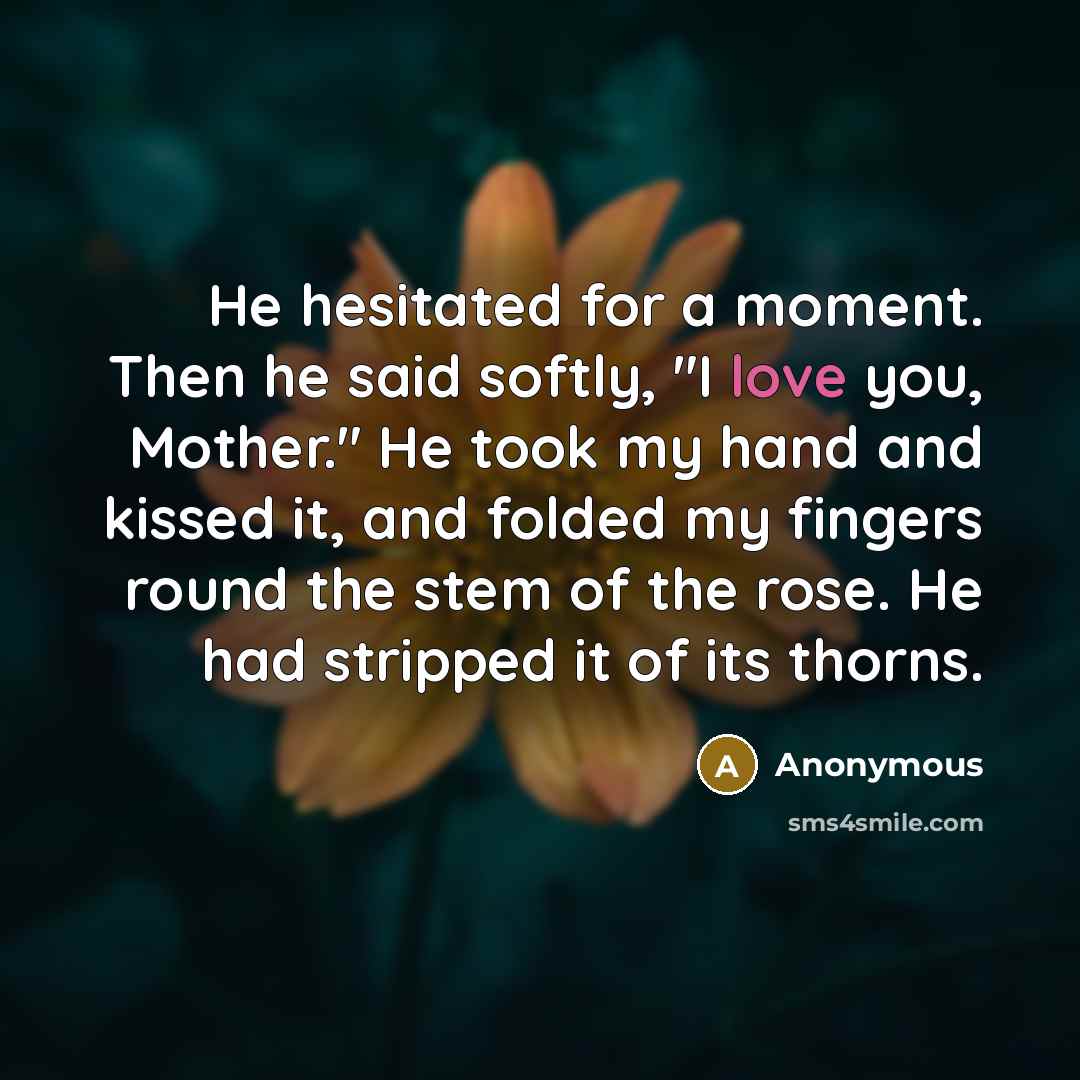 “He hesitated for a moment. Then he said softly, "I love you, Mother." He took my hand and kissed it, and folded my fingers round the stem of the rose. He had stripped it of its thorns.” quote by Anonymous