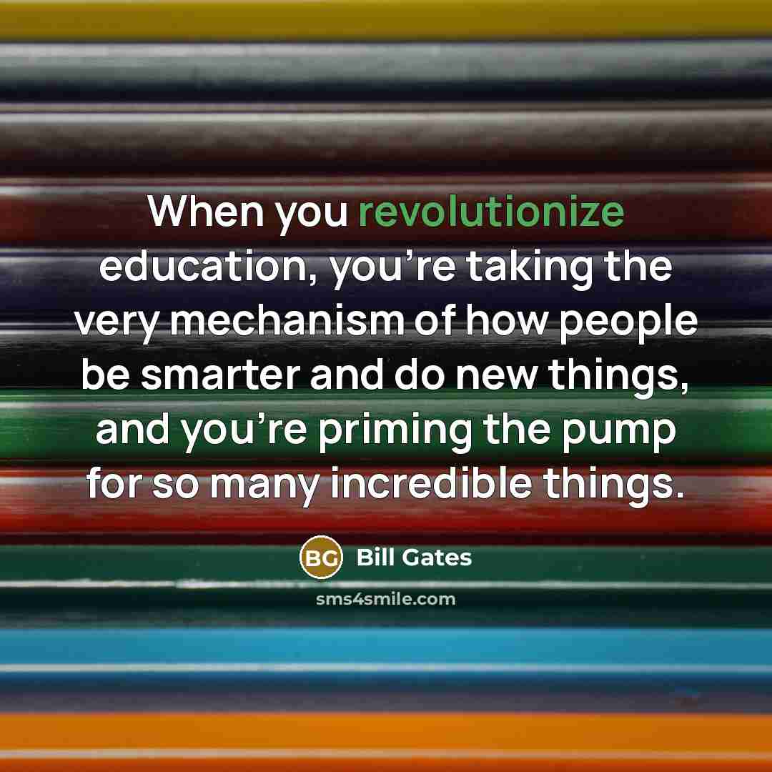 “When you revolutionize education, you're taking the very mechanism of how people be smarter and do new things, and you're priming the pump for so many incredible things.” quote by Bill Gates