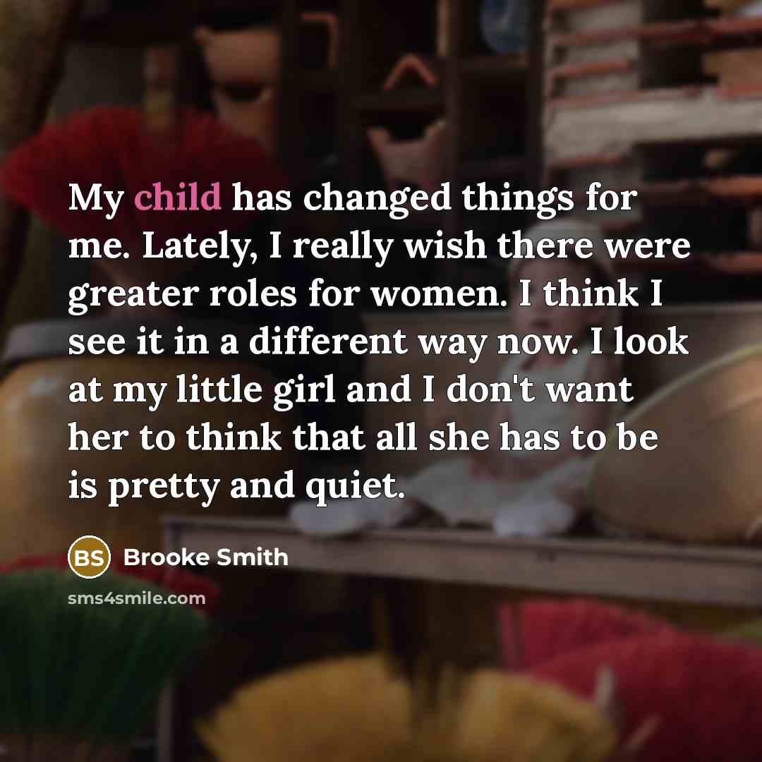 “My child has changed things for me. Lately, I really wish there were greater roles for women. I think I see it in a different way now. I look at my little girl and I don't want her to think that all she has to be is pretty and quiet.” quote by Brooke Smith