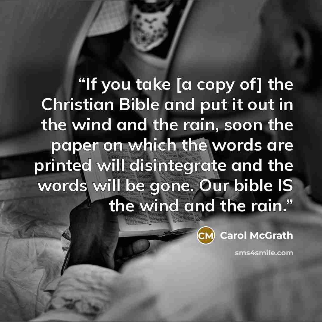 “If you take [a copy of] the Christian Bible and put it out in the wind and the rain, soon the paper on which the words are printed will disintegrate and the words will be gone. Our bible IS the wind and the rain.” quote by Carol McGrath