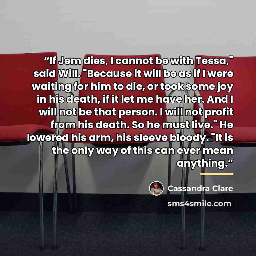 “If Jem dies, I cannot be with Tessa," said Will. "Because it will be as if I were waiting for him to die, or took some joy in his death, if it let me have her. And I will not be that person. I will not profit from his death. So he must live." He lowered his arm, his sleeve bloody. "It is the only…” quote by Cassandra Clare
