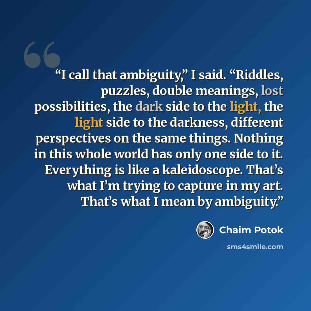 “I call that ambiguity,” I said. “Riddles, puzzles, double meanings, lost possibilities, the dark side to the light, the light side to the darkness, different perspectives on the same things. Nothing in this whole world has only one side to it. Everything is like a kaleidoscope. That’s what I’m…” quote by Chaim Potok