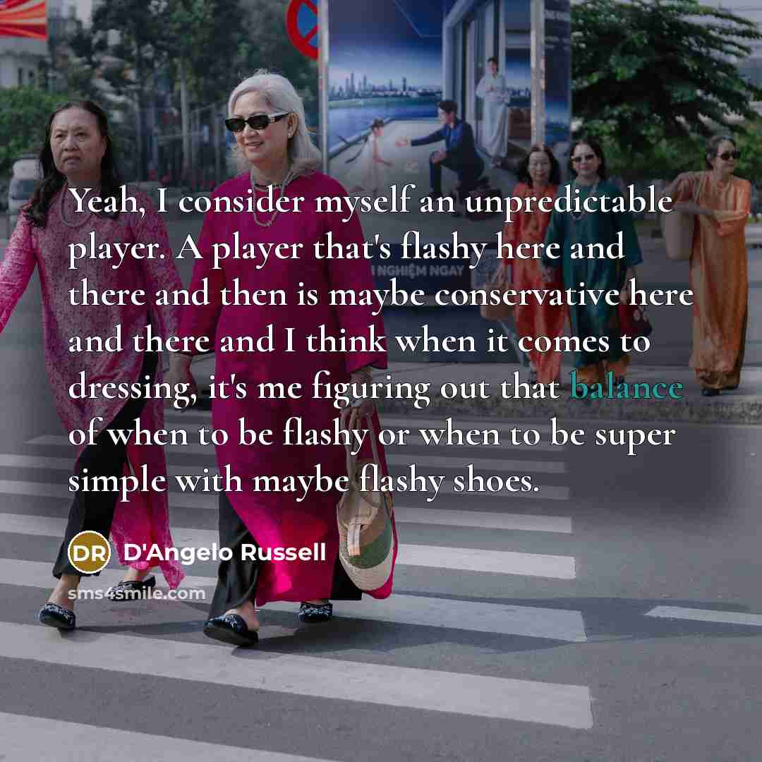 “Yeah, I consider myself an unpredictable player. A player that's flashy here and there and then is maybe conservative here and there and I think when it comes to dressing, it's me figuring out that balance of when to be flashy or when to be super simple with maybe flashy shoes.” quote by D'Angelo Russell