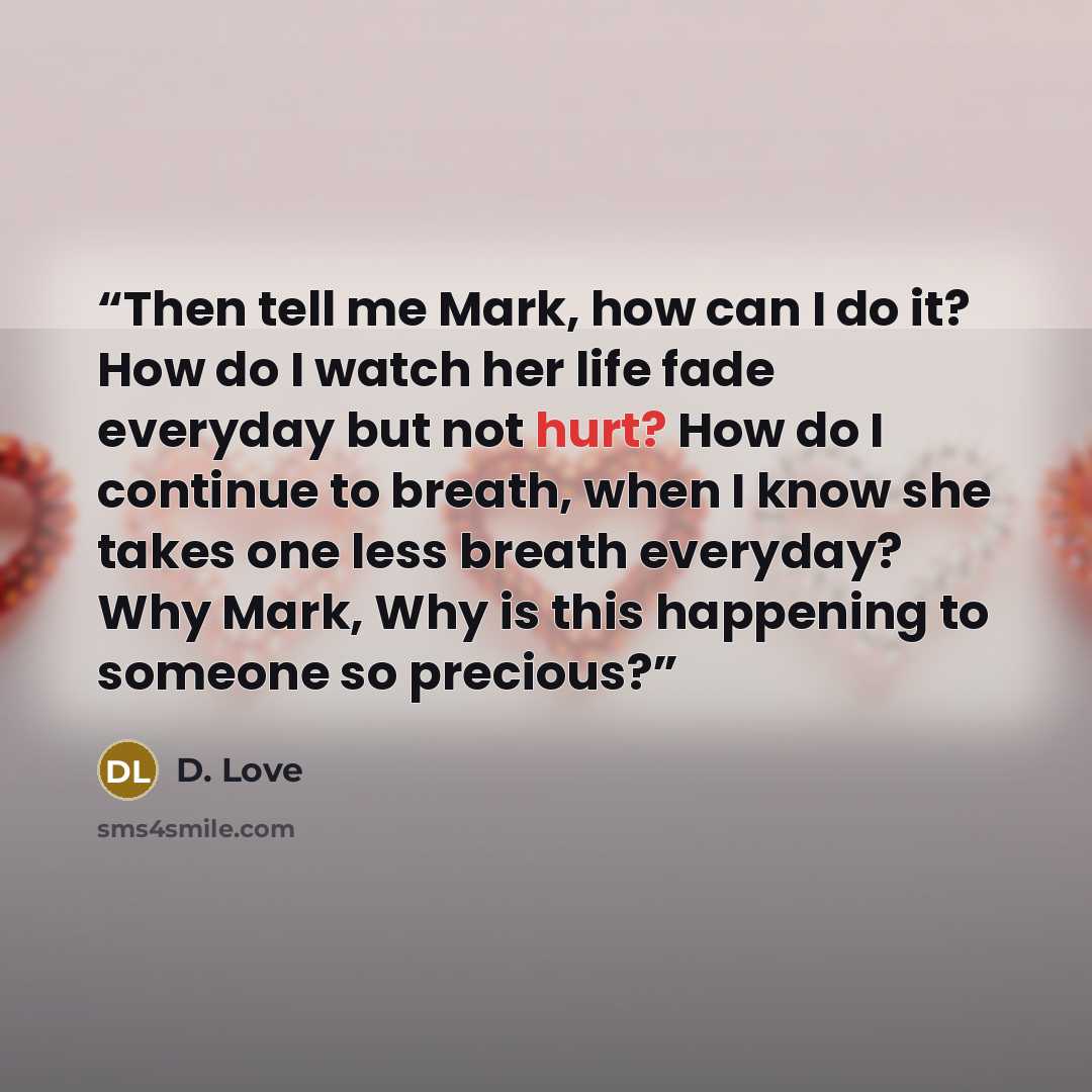 “Then tell me Mark, how can I do it? How do I watch her life fade everyday but not hurt? How do I continue to breath, when I know she takes one less breath everyday? Why Mark, Why is this happening to someone so precious?” quote by D. Love