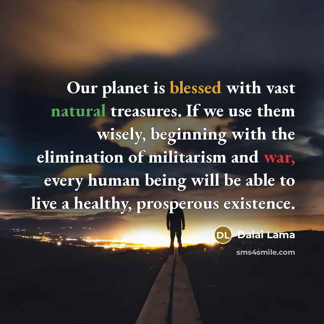 “Our planet is blessed with vast natural treasures. If we use them wisely, beginning with the elimination of militarism and war, every human being will be able to live a healthy, prosperous existence.” quote by Dalai Lama