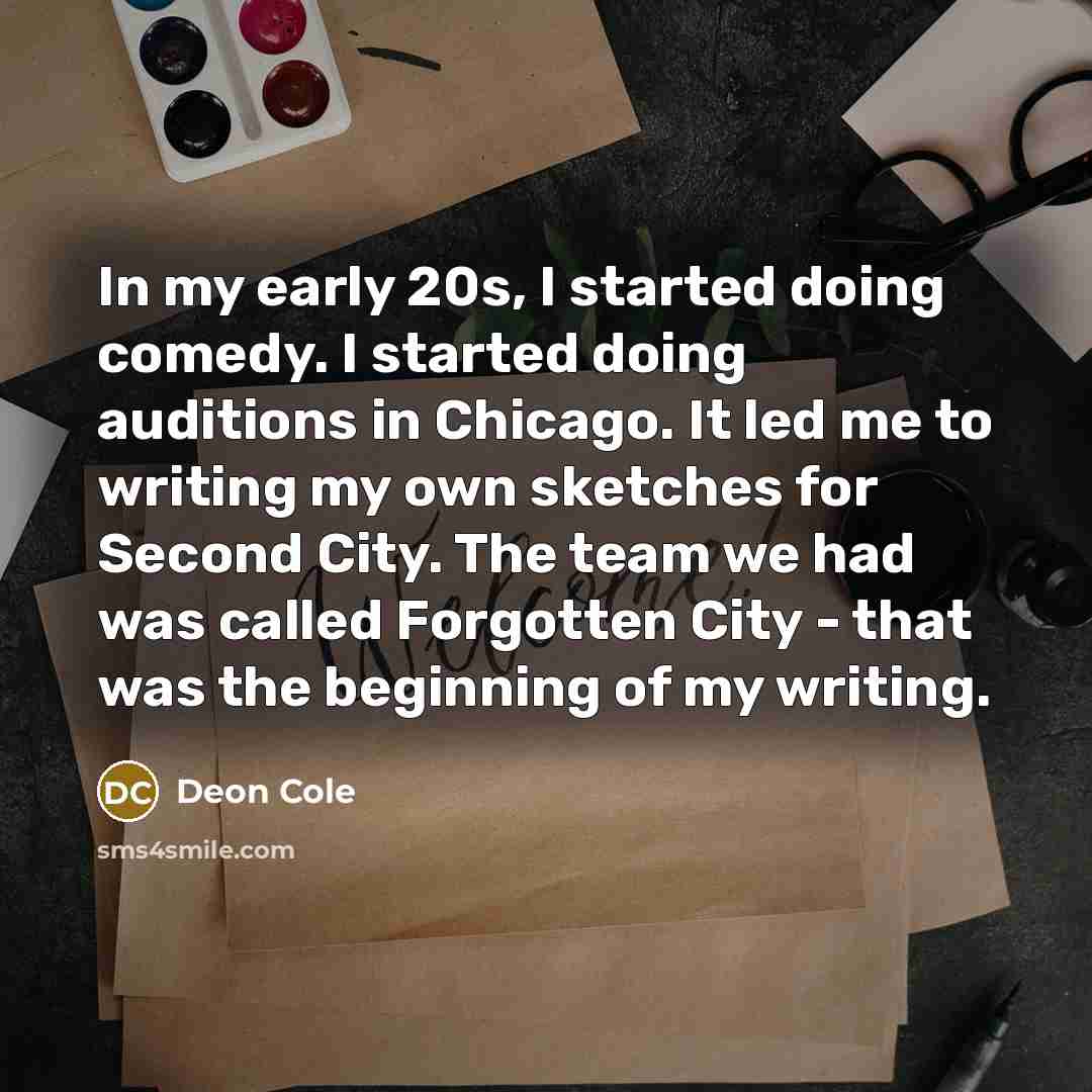 “In my early 20s, I started doing comedy. I started doing auditions in Chicago. It led me to writing my own sketches for Second City. The team we had was called Forgotten City - that was the beginning of my writing.” quote by Deon Cole