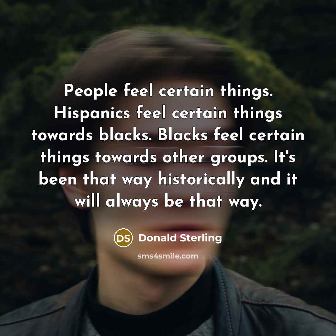 “People feel certain things. Hispanics feel certain things towards blacks. Blacks feel certain things towards other groups. It's been that way historically and it will always be that way.” quote by Donald Sterling